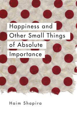 Happiness and Other Small Things of Absolute Importance by Baruch Gefen, Haim Shapira