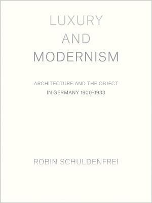 Luxury and Modernism: Architecture and the Object in Germany 1900-1933 by Robin Schuldenfrei