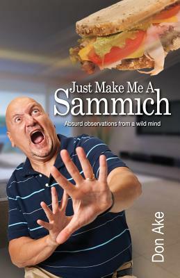 Just Make Me A Sammich: Absurd observations from a wild mind by Don Ake