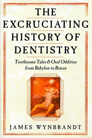 The Excruciating History of Dentistry: Toothsome Tales & Oral Oddities from Babylon to Braces by James Wynbrandt