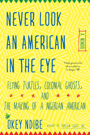 Never Look an American in the Eye: A Memoir of Flying Turtles, Colonial Ghosts, and the Making of a Nigerian American by Okey Ndibe