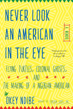 Never Look an American in the Eye: A Memoir of Flying Turtles, Colonial Ghosts, and the Making of a Nigerian American by Okey Ndibe