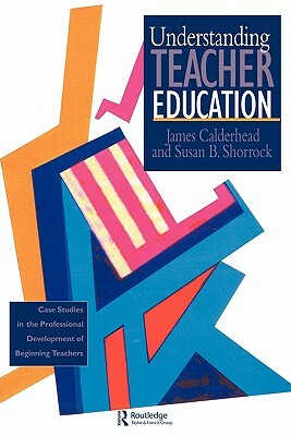 Understanding Teacher Education: Case Studies in the Professional Development of Beginning Teachers by Susan B. Shorrock, James Calderhead