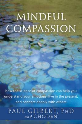 Mindful Compassion: How the Science of Compassion Can Help You Understand Your Emotions, Live in the Present, and Connect Deeply with Othe by Choden, Paul Gilbert