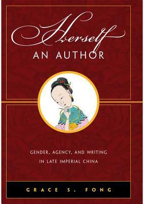 Herself an Author: Gender, Agency, and Writing in Late Imperial China by Grace S. Fong