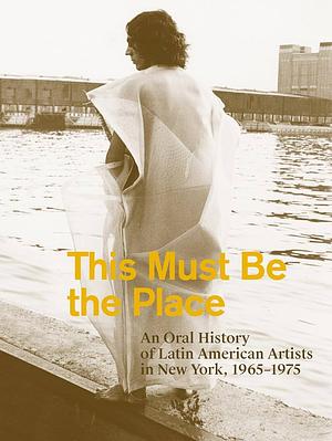 This Must be the Place: An Oral History of Latin American Artists in New York, 1965-1975 by Tie Jojima, Karen Marta