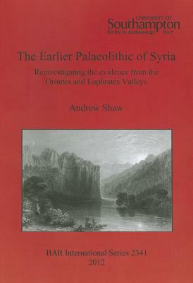 The Earlier Palaeolithic of Syria: Reinvestigating the evidence from the Orontes and Euphrates Valleys by Andrew Shaw