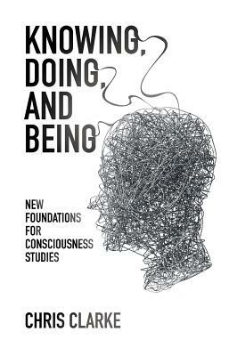Knowing, Doing, and Being: New Foundations for Consciousness Studies by Chris Clarke