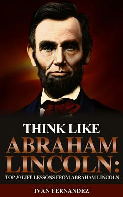 Think Like Abraham Lincoln: Top 30 Life Lessons from Abraham Lincoln by Ivan Fernandez
