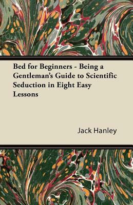 Bed for Beginners - Being a Gentleman's Guide to Scientific Seduction in Eight Easy Lessons by Jack Hanley