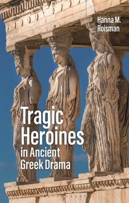 Tragic Heroines in Ancient Greek Drama by Hanna M. Roisman