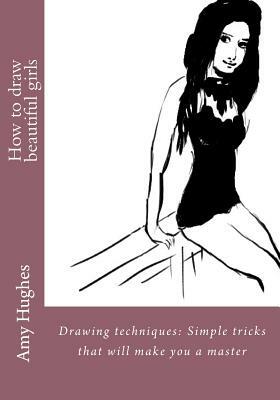 How to draw beautiful girls: Drawing techniques: Simple tricks that will make you a master by Amy Hughes