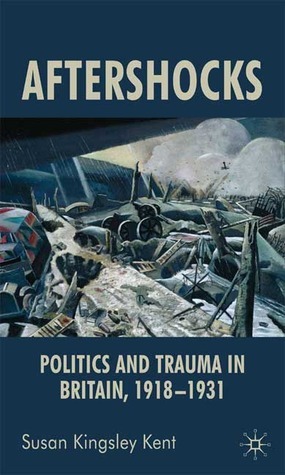 Aftershocks: Politics and Trauma in Britain, 1918-1931 by Susan Kingsley Kent