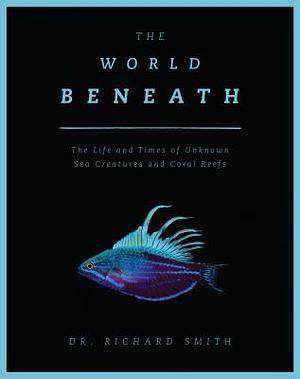 The World Beneath: The Life and Times of Unknown Sea Creatures and Coral Reefs by Richard Smith