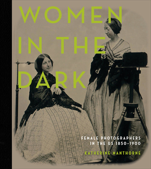 Women in the Dark: Female Photographers in the Us, 1850-1900 by Katherine Manthorne