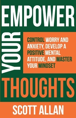Empower Your Thoughts: Control Worry and Anxiety, Develop a Positive Mental Attitude, and Master Your Mindset by Scott Allan