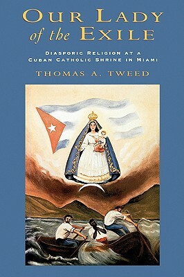 Our Lady of the Exile: Diasporic Religion at a Cuban Catholic Shrine in Miami by Thomas A. Tweed