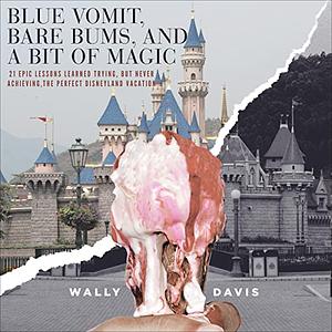 Blue Vomit, Bare Bums, and a Bit of Magic: 21 Epic Lessons Learned Trying, but Never Achieving, the Perfect Disneyland Vacation by Wally Davis