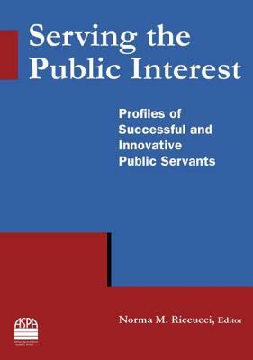 Serving the Public Interest: Profiles of Successful and Innovative Public Servants: Profiles of Successful and Innovative Public Servants by Norma M. Riccucci