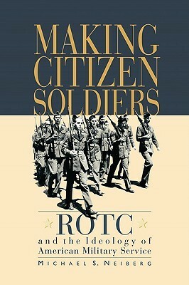 Making Citizen-Soldiers: ROTC and the Ideology of American Military Service by Michael S. Neiberg