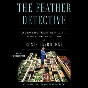The Feather Detective: Mystery, Mayhem, and the Magnificent Life of Roxie Laybourne by Chris Sweeney