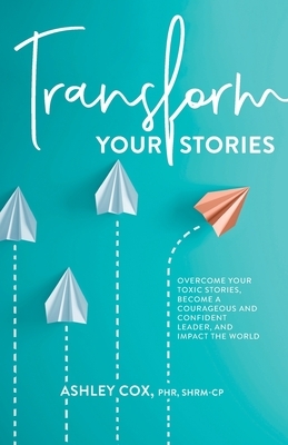 Transform Your Stories: Overcome Your Toxic Stories, Become a Courageous and Confident Leader, and Impact the World by Ashley Cox