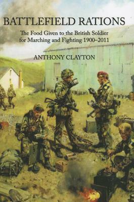 Battlefield Rations: The Food Given to the British Soldier for Marching and Fighting 1900-2011 by Anthony Clayton