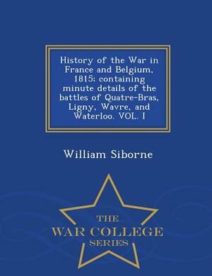History of the War in France and Belgium, 1815; Containing Minute Details of the Battles of Quatre-Bras, Ligny, Wavre, and Waterloo. Vol. I - War Coll by William Siborne