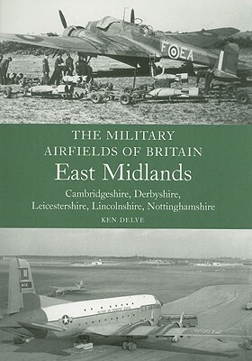 The Military Airfields of Britain: East Midlands: Cambridgeshire, Derbyshire, Leicestershire, Lincolnshire, Nottinghamshire by Ken Delve