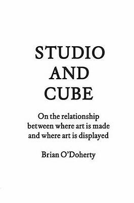 Studio and Cube: On the Relationship Between Where Art Is Made and Where Art Is Displayed by Brian O'Doherty