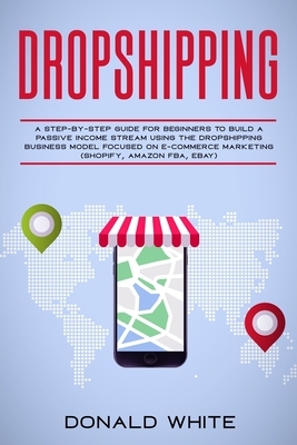 Dropshipping: A Step-By-Step Guide for Beginners to Build a Passive Income Stream Using the Drop Shipping Business Model Focused on by Donald White