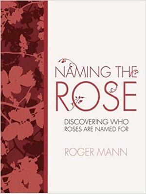 Naming the Rose: Discover Who Roses Are Named For by Roger Mann