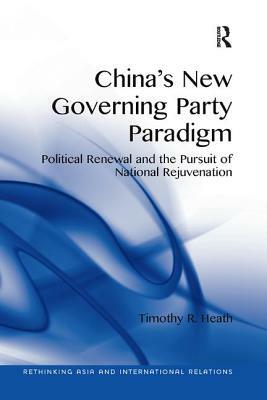 China's New Governing Party Paradigm: Political Renewal and the Pursuit of National Rejuvenation by Timothy R. Heath