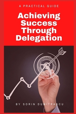 Achieving Success Through Delegation: A Practical Guide by Sorin Dumitrascu