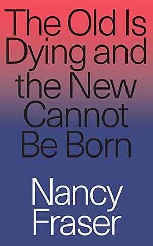 The Old is Dying and the New Cannot Be Born: From Progressive Neoliberalism to Trump and Beyond by Nancy Fraser, Nancy Fraser