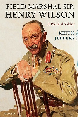 Field Marshal Sir Henry Wilson: A Political Soldier by Keith Jeffery