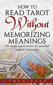 How to Read Tarot Without Memorizing Meanings: The simple way to master this powerful method of divination by Thea Faye