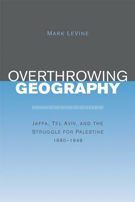 Overthrowing Geography: Jaffa, Tel Aviv, and the Struggle for Palestine, 1880-1948 by Mark Levine
