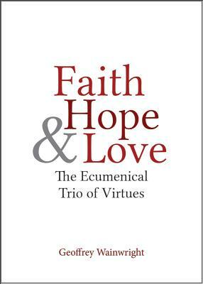 Faith, Hope, and Love: The Ecumenical Trio of Virtues by Geoffrey Wainwright