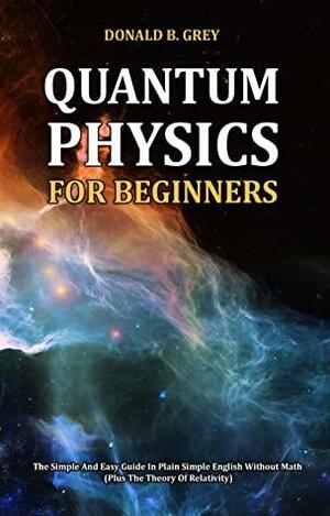 Quantum Physics for Beginners: The Simple And Easy Guide In Plain Simple English Without Math by Donald B. Grey