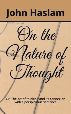 On the Nature of Thought: Or, the Act of Thinking and Its Connexion with a Perspicuous Sentence by John Haslam