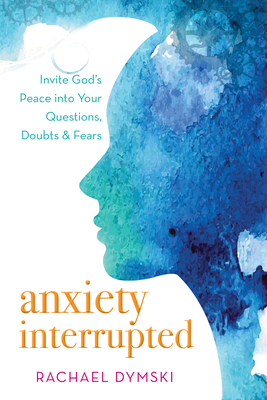 Anxiety Interrupted: Invite God's Peace Into Your Questions, Doubts, and Fears by Rachael Dymski