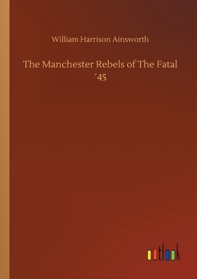 The Manchester Rebels of The Fatal ´45 by William Harrison Ainsworth