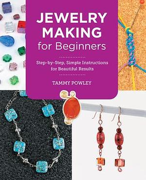 Jewelry Making for Beginners: Step-by-Step, Simple Instructions for Beautiful Results by Tammy Powley, Tammy Powley