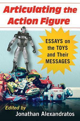 Articulating the Action Figure: Essays on the Toys and Their Messages by Jonathan Alexandratos