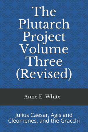 The Plutarch Project Volume Three (Revised): Julius Caesar, Agis and Cleomenes, and the Gracchi by Anne E. White, Plutarch