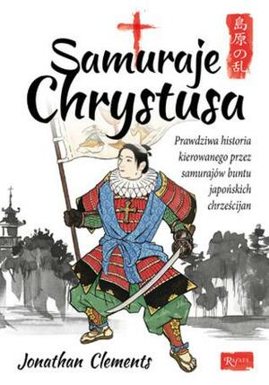 Samuraje Chrystusa. Prawdziwa historia kierowanego przez samurajów buntu japońskich chrześcijan by Jonathan Clements