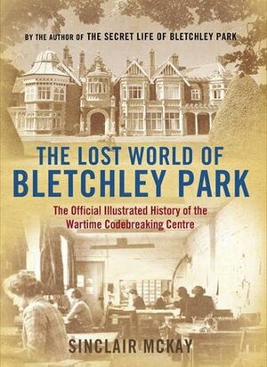 The Lost World of Bletchley Park: The Official Illustrated History of the Wartime Codebreaking Centre by Sinclair McKay