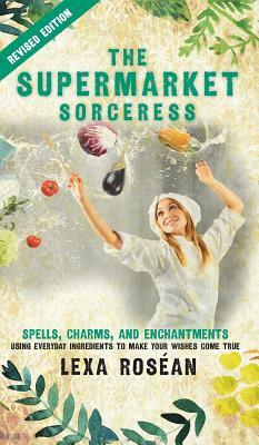 The Supermarket Sorceress: Spells, Charms, and Enchantments Using Everyday Ingredients to Make Your Wishes Come True by Lexa Rosean
