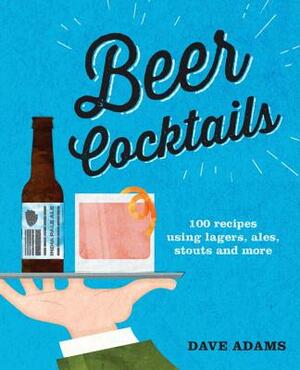 Beer Cocktails: 100 Recipes Using Lagers, Ales, Stouts and More by Dave Adams
